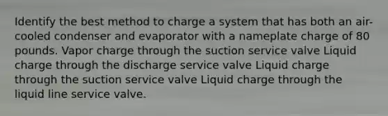 Identify the best method to charge a system that has both an air-cooled condenser and evaporator with a nameplate charge of 80 pounds. Vapor charge through the suction service valve Liquid charge through the discharge service valve Liquid charge through the suction service valve Liquid charge through the liquid line service valve.