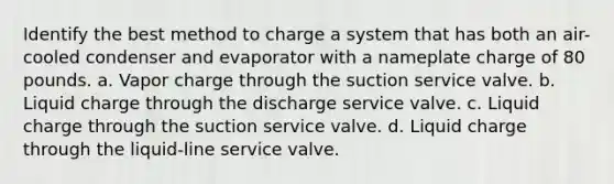 Identify the best method to charge a system that has both an air-cooled condenser and evaporator with a nameplate charge of 80 pounds. a. Vapor charge through the suction service valve. b. Liquid charge through the discharge service valve. c. Liquid charge through the suction service valve. d. Liquid charge through the liquid-line service valve.