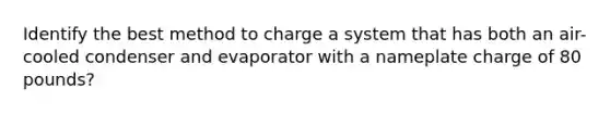 Identify the best method to charge a system that has both an air-cooled condenser and evaporator with a nameplate charge of 80 pounds?