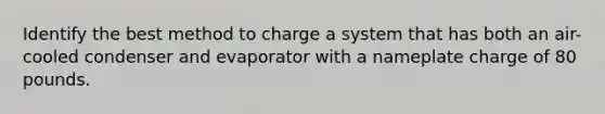 Identify the best method to charge a system that has both an air-cooled condenser and evaporator with a nameplate charge of 80 pounds.