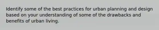 Identify some of the best practices for urban planning and design based on your understanding of some of the drawbacks and benefits of urban living.