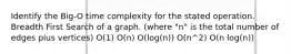 Identify the Big-O time complexity for the stated operation. Breadth First Search of a graph. (where "n" is the total number of edges plus vertices) O(1) O(n) O(log(n)) O(n^2) O(n log(n))