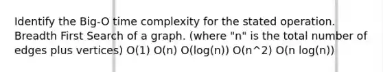 Identify the Big-O time complexity for the stated operation. Breadth First Search of a graph. (where "n" is the total number of edges plus vertices) O(1) O(n) O(log(n)) O(n^2) O(n log(n))