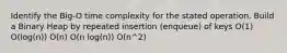 Identify the Big-O time complexity for the stated operation. Build a Binary Heap by repeated insertion (enqueue) of keys O(1) O(log(n)) O(n) O(n log(n)) O(n^2)