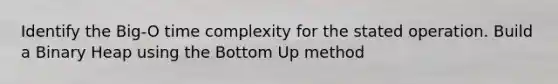 Identify the Big-O time complexity for the stated operation. Build a Binary Heap using the Bottom Up method