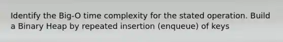 Identify the Big-O time complexity for the stated operation. Build a Binary Heap by repeated insertion (enqueue) of keys