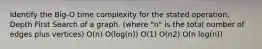 Identify the Big-O time complexity for the stated operation. Depth First Search of a graph. (where "n" is the total number of edges plus vertices) O(n) O(log(n)) O(1) O(n2) O(n log(n))