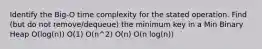 Identify the Big-O time complexity for the stated operation. Find (but do not remove/dequeue) the minimum key in a Min Binary Heap O(log(n)) O(1) O(n^2) O(n) O(n log(n))