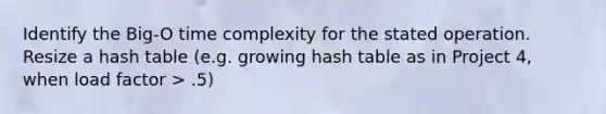 Identify the Big-O time complexity for the stated operation. Resize a hash table (e.g. growing hash table as in Project 4, when load factor > .5)