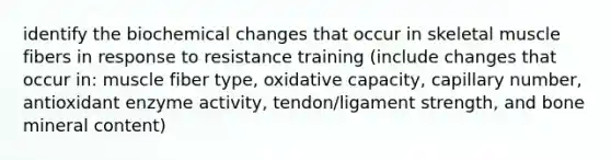 identify the biochemical changes that occur in skeletal muscle fibers in response to resistance training (include changes that occur in: muscle fiber type, oxidative capacity, capillary number, antioxidant enzyme activity, tendon/ligament strength, and bone mineral content)