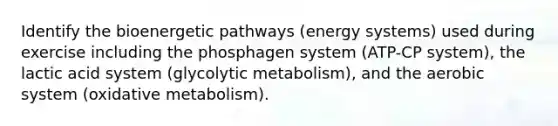 Identify the bioenergetic pathways (energy systems) used during exercise including the phosphagen system (ATP-CP system), the lactic acid system (glycolytic metabolism), and the aerobic system (oxidative metabolism).