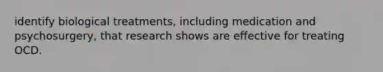identify biological treatments, including medication and psychosurgery, that research shows are effective for treating OCD.
