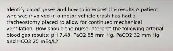 Identify blood gases and how to interpret the results A patient who was involved in a motor vehicle crash has had a tracheostomy placed to allow for continued mechanical ventilation. How should the nurse interpret the following arterial blood gas results: pH 7.48, PaO2 85 mm Hg, PaCO2 32 mm Hg, and HCO3 25 mEq/L?