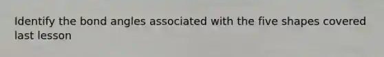 Identify the bond angles associated with the five shapes covered last lesson