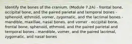 Identify the bones of the cranium. (Module 7.2A) - frontal bone, occipital bone, and the paired parietal and temporal bones - sphenoid, ethmoid, vomer, zygomatic, and the lacrimal bones - mandible, maxillae, nasal bones, and vomer - occipital bone, frontal bone, sphenoid, ethmoid, and the paired parietal and temporal bones - mandible, vomer, and the paired lacrimal, zygomatic, and nasal bones