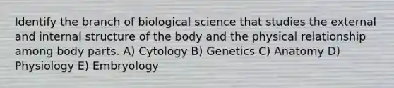 Identify the branch of biological science that studies the external and internal structure of the body and the physical relationship among body parts. A) Cytology B) Genetics C) Anatomy D) Physiology E) Embryology