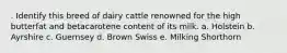 . Identify this breed of dairy cattle renowned for the high butterfat and betacarotene content of its milk. a. Holstein b. Ayrshire c. Guernsey d. Brown Swiss e. Milking Shorthorn