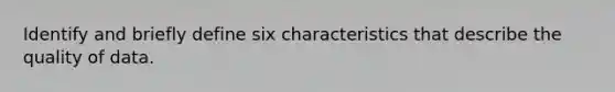 Identify and briefly define six characteristics that describe the quality of data.