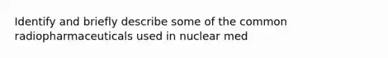 Identify and briefly describe some of the common radiopharmaceuticals used in nuclear med