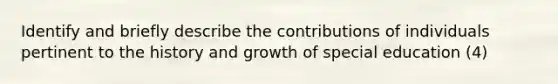 Identify and briefly describe the contributions of individuals pertinent to the history and growth of special education (4)