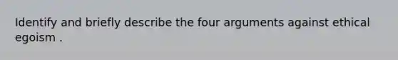 Identify and briefly describe the four arguments against ethical egoism .