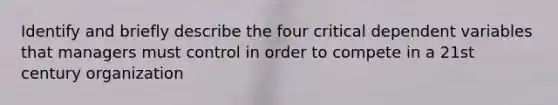 Identify and briefly describe the four critical dependent variables that managers must control in order to compete in a 21st century organization