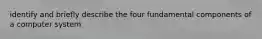 identify and briefly describe the four fundamental components of a computer system