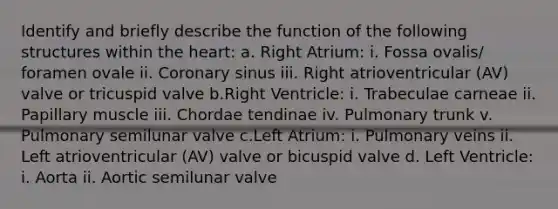 Identify and briefly describe the function of the following structures within the heart: a. Right Atrium: i. Fossa ovalis/ foramen ovale ii. Coronary sinus iii. Right atrioventricular (AV) valve or tricuspid valve b.Right Ventricle: i. Trabeculae carneae ii. Papillary muscle iii. Chordae tendinae iv. Pulmonary trunk v. Pulmonary semilunar valve c.Left Atrium: i. Pulmonary veins ii. Left atrioventricular (AV) valve or bicuspid valve d. Left Ventricle: i. Aorta ii. Aortic semilunar valve