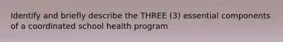 Identify and briefly describe the THREE (3) essential components of a coordinated school health program