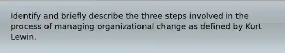 Identify and briefly describe the three steps involved in the process of managing organizational change as defined by Kurt Lewin.