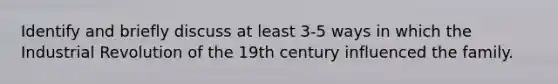 Identify and briefly discuss at least 3-5 ways in which the Industrial Revolution of the 19th century influenced the family.