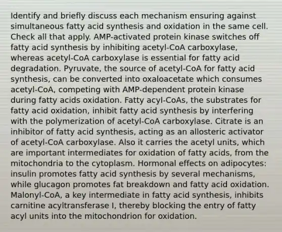 Identify and briefly discuss each mechanism ensuring against simultaneous fatty acid synthesis and oxidation in the same cell. Check all that apply. AMP-activated protein kinase switches off fatty acid synthesis by inhibiting acetyl-CoA carboxylase, whereas acetyl-CoA carboxylase is essential for fatty acid degradation. Pyruvate, the source of acetyl-CoA for fatty acid synthesis, can be converted into oxaloacetate which consumes acetyl-CoA, competing with AMP-dependent protein kinase during fatty acids oxidation. Fatty acyl-CoAs, the substrates for fatty acid oxidation, inhibit fatty acid synthesis by interfering with the polymerization of acetyl-CoA carboxylase. Citrate is an inhibitor of fatty acid synthesis, acting as an allosteric activator of acetyl-CoA carboxylase. Also it carries the acetyl units, which are important intermediates for oxidation of fatty acids, from the mitochondria to the cytoplasm. Hormonal effects on adipocytes: insulin promotes fatty acid synthesis by several mechanisms, while glucagon promotes fat breakdown and fatty acid oxidation. Malonyl-CoA, a key intermediate in fatty acid synthesis, inhibits carnitine acyltransferase I, thereby blocking the entry of fatty acyl units into the mitochondrion for oxidation.