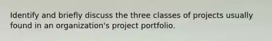 Identify and briefly discuss the three classes of projects usually found in an organization's project portfolio.