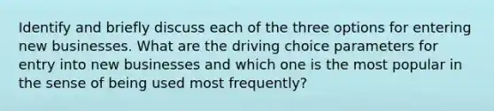 Identify and briefly discuss each of the three options for entering new businesses. What are the driving choice parameters for entry into new businesses and which one is the most popular in the sense of being used most frequently?