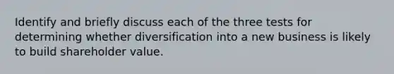 Identify and briefly discuss each of the three tests for determining whether diversification into a new business is likely to build shareholder value.