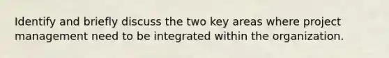 Identify and briefly discuss the two key areas where project management need to be integrated within the organization.