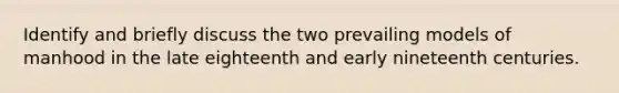 Identify and briefly discuss the two prevailing models of manhood in the late eighteenth and early nineteenth centuries.