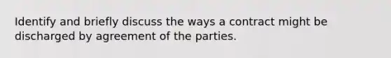 Identify and briefly discuss the ways a contract might be discharged by agreement of the parties.