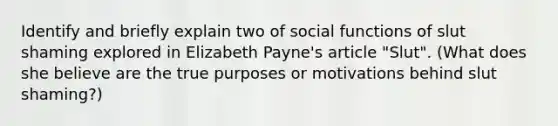 Identify and briefly explain two of social functions of slut shaming explored in Elizabeth Payne's article "Slut". (What does she believe are the true purposes or motivations behind slut shaming?)