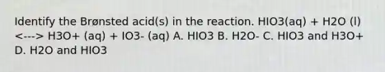 Identify the Brønsted acid(s) in the reaction. HIO3(aq) + H2O (l) H3O+ (aq) + IO3- (aq) A. HIO3 B. H2O- C. HIO3 and H3O+ D. H2O and HIO3