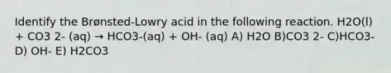 Identify the Brønsted-Lowry acid in the following reaction. H2O(l) + CO3 2- (aq) → HCO3-(aq) + OH- (aq) A) H2O B)CO3 2- C)HCO3- D) OH- E) H2CO3