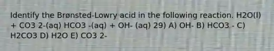 Identify the Brønsted-Lowry acid in the following reaction. H2O(l) + CO3 2-(aq) HCO3 -(aq) + OH- (aq) 29) A) OH- B) HCO3 - C) H2CO3 D) H2O E) CO3 2-