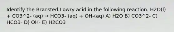 Identify the Brønsted-Lowry acid in the following reaction. H2O(l) + CO3^2- (aq) → HCO3- (aq) + OH-(aq) A) H2O B) CO3^2- C) HCO3- D) OH- E) H2CO3