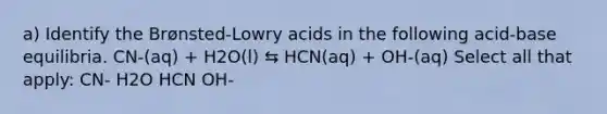 a) Identify the Brønsted-Lowry acids in the following acid-base equilibria. CN-(aq) + H2O(l) ⇆ HCN(aq) + OH-(aq) Select all that apply: CN- H2O HCN OH-