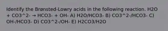 Identify the Brønsted-Lowry acids in the following reaction. H2O + CO3^2- → HCO3- + OH- A) H2O/HCO3- B) CO3^2-/HCO3- C) OH-/HCO3- D) CO3^2-/OH- E) H2CO3/H2O