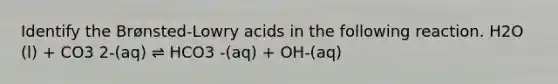 Identify the Brønsted-Lowry acids in the following reaction. H2O (l) + CO3 2-(aq) ⇌ HCO3 -(aq) + OH-(aq)