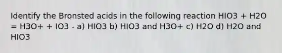 Identify the Bronsted acids in the following reaction HIO3 + H2O = H3O+ + IO3 - a) HIO3 b) HIO3 and H3O+ c) H2O d) H2O and HIO3