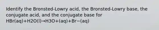 Identify the Bronsted-Lowry acid, the Bronsted-Lowry base, the conjugate acid, and the conjugate base for HBr(aq)+H2O(l)→H3O+(aq)+Br−(aq)