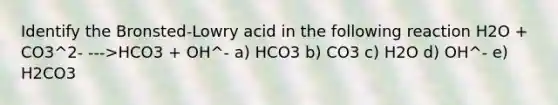 Identify the Bronsted-Lowry acid in the following reaction H2O + CO3^2- --->HCO3 + OH^- a) HCO3 b) CO3 c) H2O d) OH^- e) H2CO3