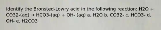 Identify the Bronsted-Lowry acid in the following reaction: H2O + CO32-(aq) → HCO3-(aq) + OH- (aq) a. H2O b. CO32- c. HCO3- d. OH- e. H2CO3